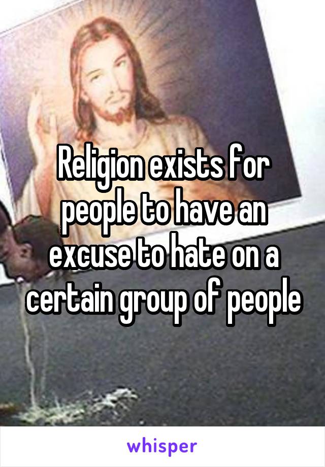 Religion exists for people to have an excuse to hate on a certain group of people