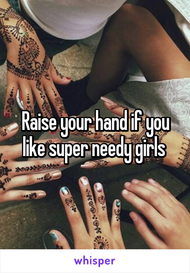 Raise your hand if you like super needy girls 