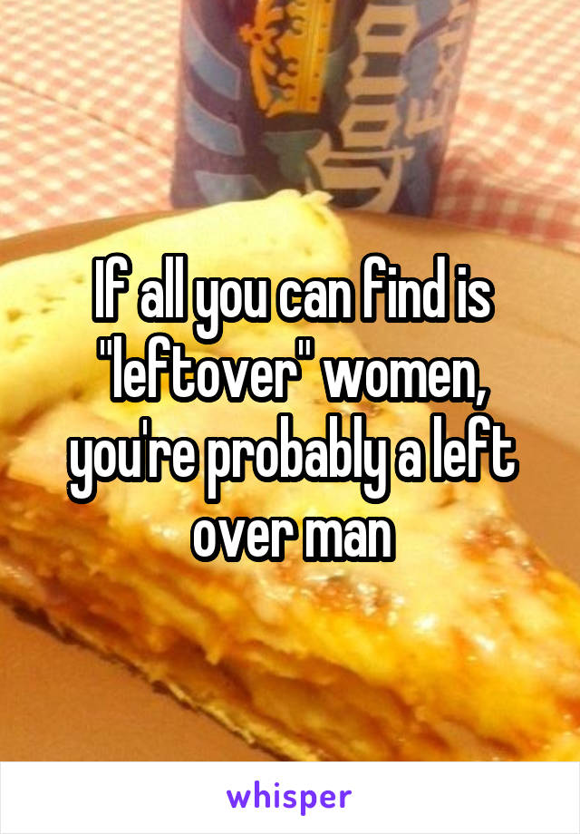 If all you can find is "leftover" women, you're probably a left over man