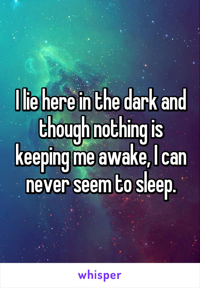 I lie here in the dark and though nothing is keeping me awake, I can never seem to sleep.