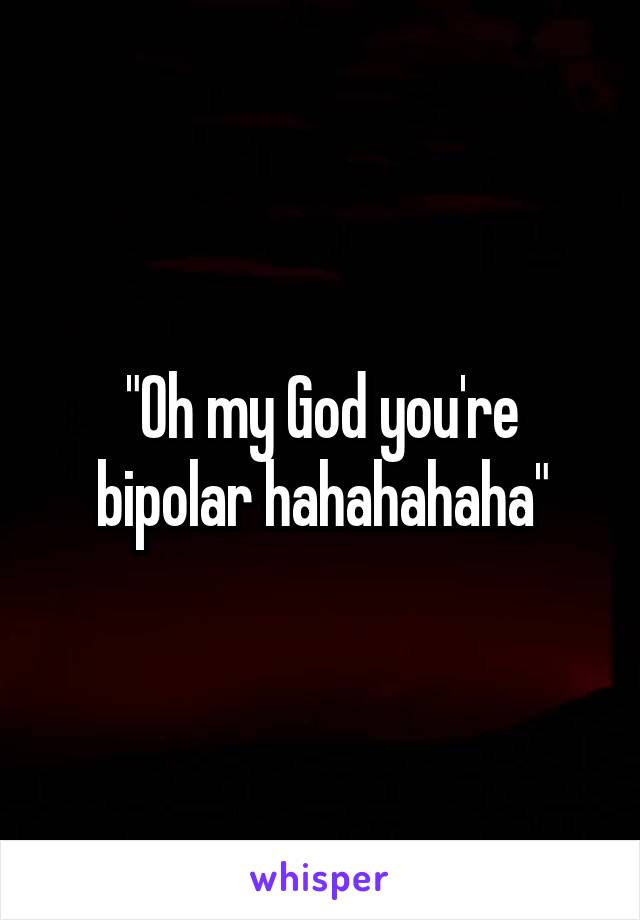 "Oh my God you're bipolar hahahahaha"