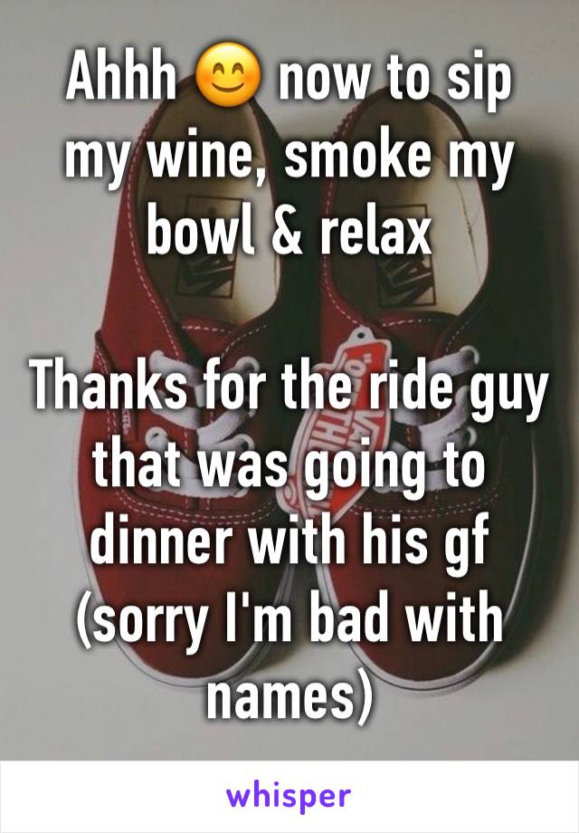 Ahhh 😊 now to sip 
my wine, smoke my bowl & relax

Thanks for the ride guy that was going to dinner with his gf (sorry I'm bad with names)