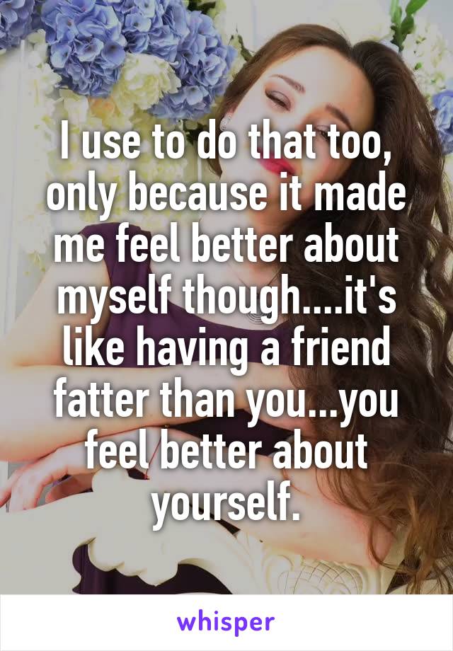 I use to do that too, only because it made me feel better about myself though....it's like having a friend fatter than you...you feel better about yourself.