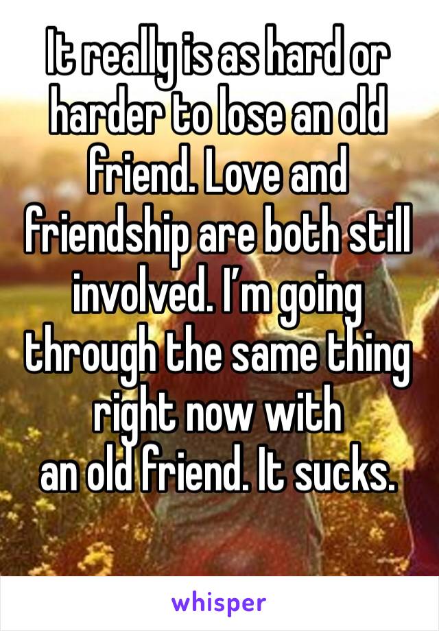 It really is as hard or harder to lose an old friend. Love and friendship are both still involved. I’m going through the same thing right now with 
an old friend. It sucks. 