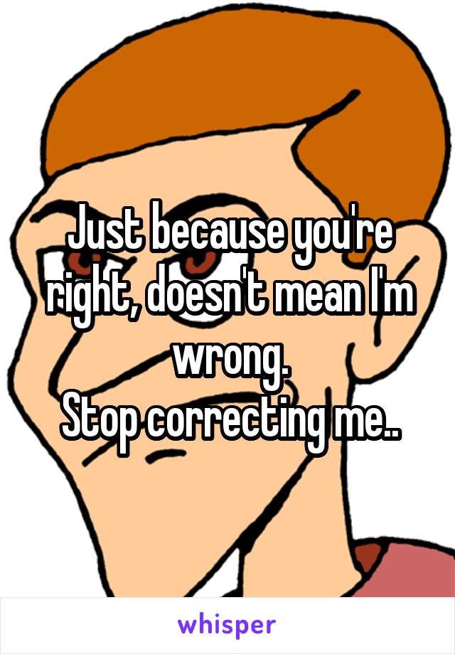 Just because you're right, doesn't mean I'm wrong.
Stop correcting me..