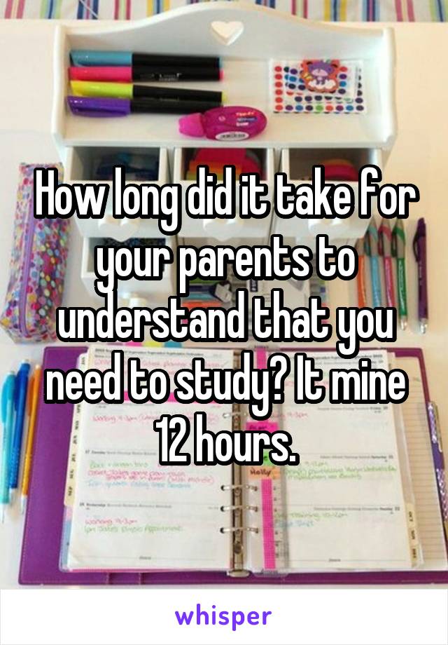 How long did it take for your parents to understand that you need to study? It mine 12 hours.