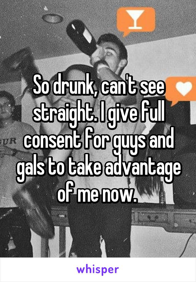 So drunk, can't see straight. I give full consent for guys and gals to take advantage of me now. 