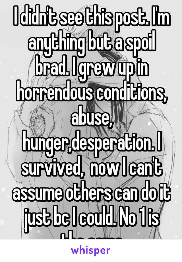 I didn't see this post. I'm anything but a spoil brad. I grew up in horrendous conditions, abuse, hunger,desperation. I survived,  now I can't assume others can do it just bc I could. No 1 is the same