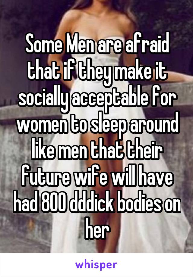 Some Men are afraid that if they make it socially acceptable for women to sleep around like men that their future wife will have had 800 dddick bodies on her