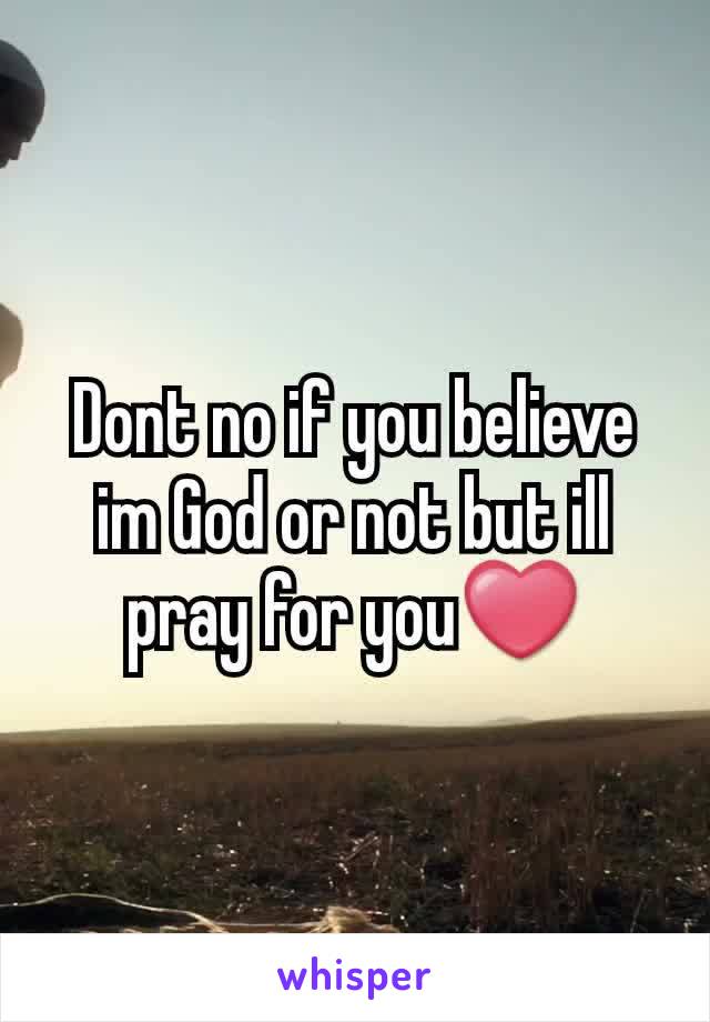 Dont no if you believe im God or not but ill pray for you❤