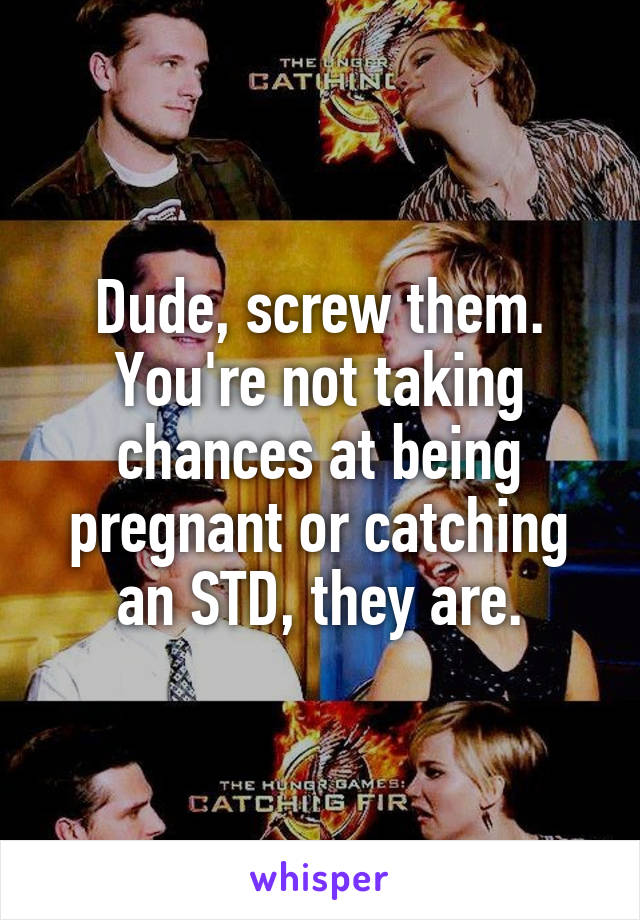 Dude, screw them. You're not taking chances at being pregnant or catching an STD, they are.