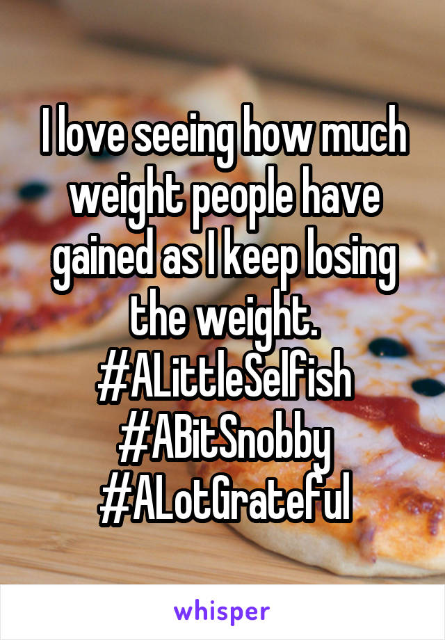 I love seeing how much weight people have gained as I keep losing the weight. #ALittleSelfish #ABitSnobby #ALotGrateful