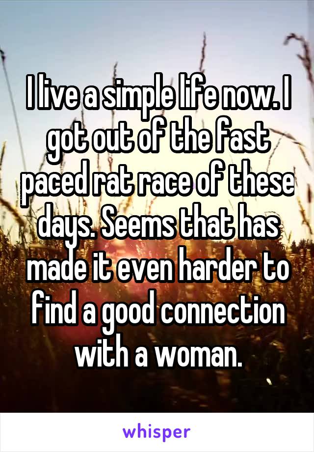 I live a simple life now. I got out of the fast paced rat race of these days. Seems that has made it even harder to find a good connection with a woman.