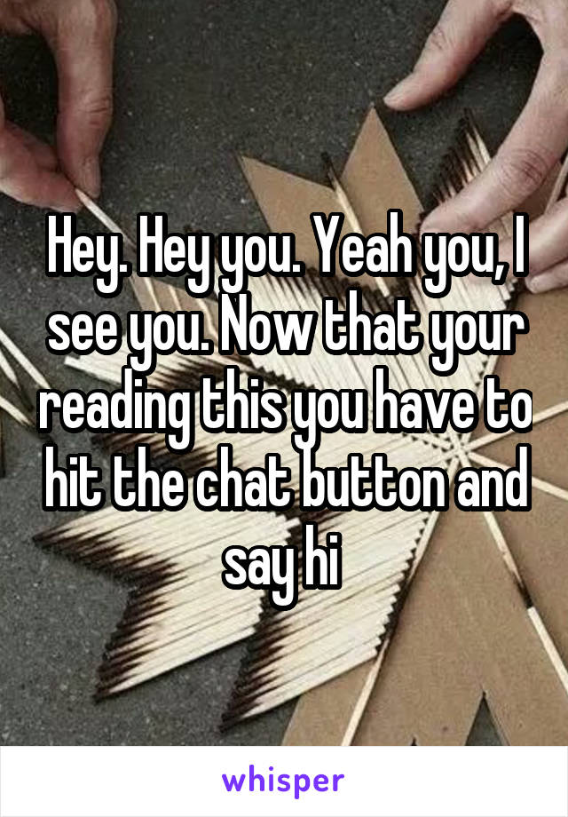 Hey. Hey you. Yeah you, I see you. Now that your reading this you have to hit the chat button and say hi 