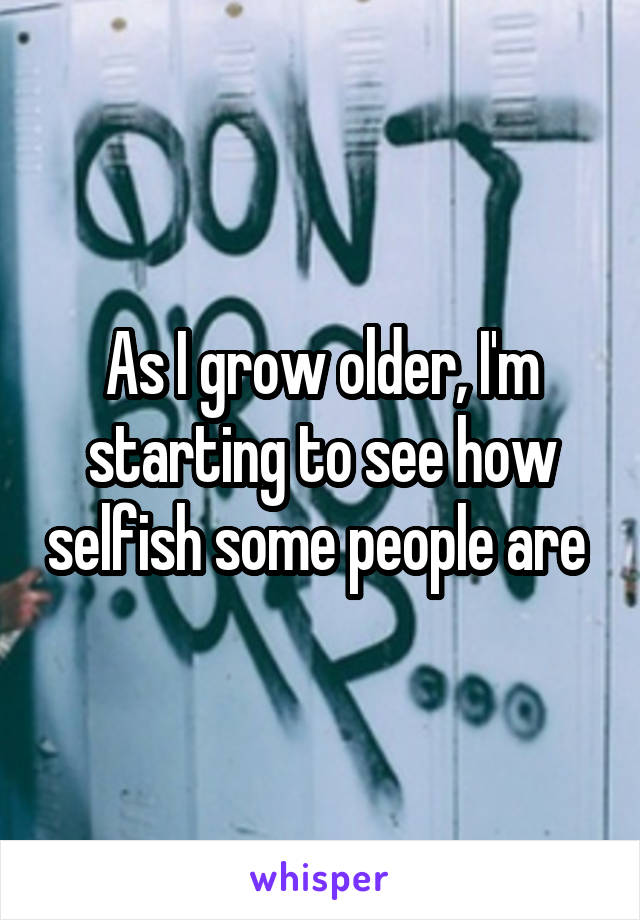 As I grow older, I'm starting to see how selfish some people are 