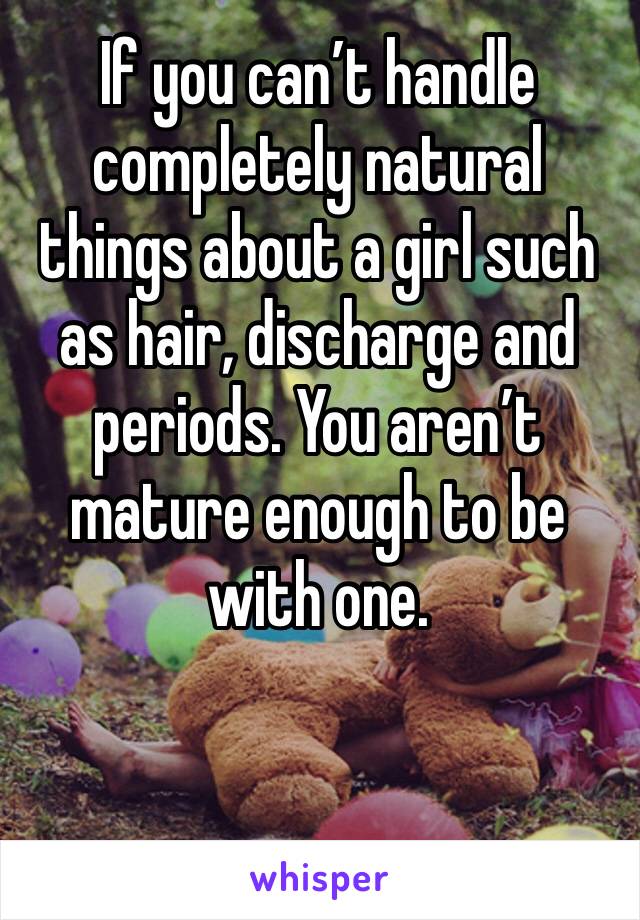 If you can’t handle completely natural things about a girl such as hair, discharge and periods. You aren’t mature enough to be with one. 