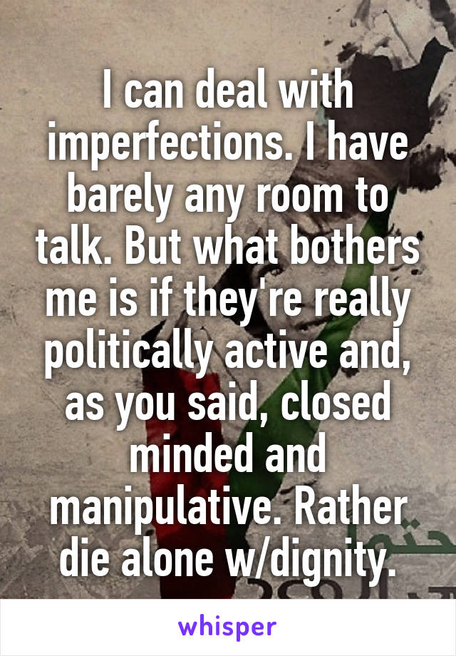 I can deal with imperfections. I have barely any room to talk. But what bothers me is if they're really politically active and, as you said, closed minded and manipulative. Rather die alone w/dignity.