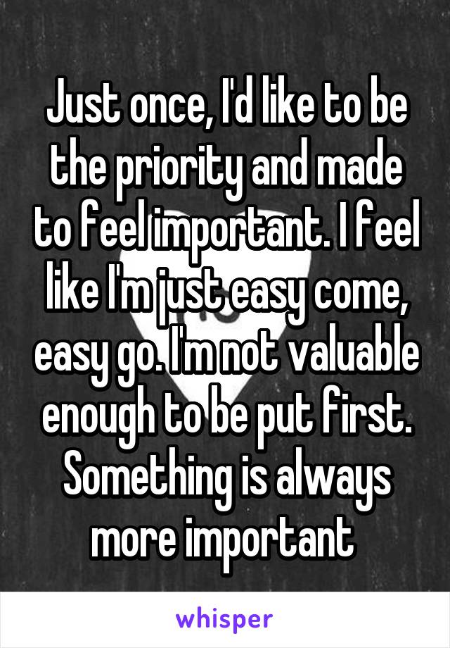 Just once, I'd like to be the priority and made to feel important. I feel like I'm just easy come, easy go. I'm not valuable enough to be put first. Something is always more important 