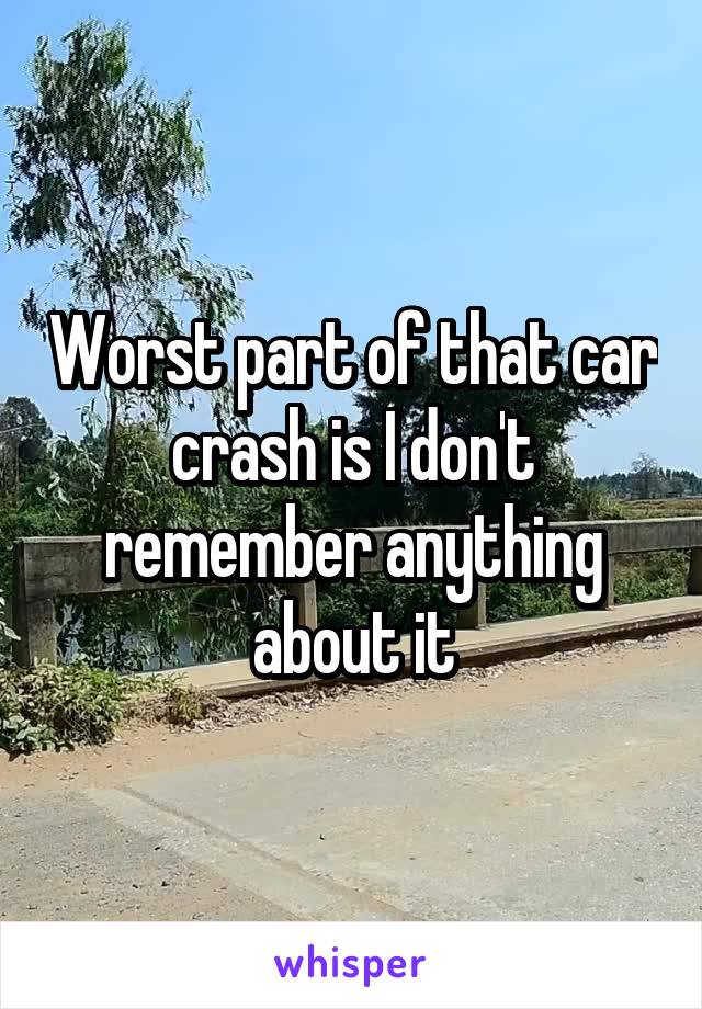 Worst part of that car crash is I don't remember anything about it