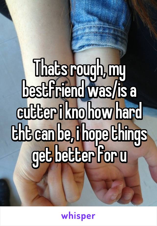 Thats rough, my bestfriend was/is a cutter i kno how hard tht can be, i hope things get better for u