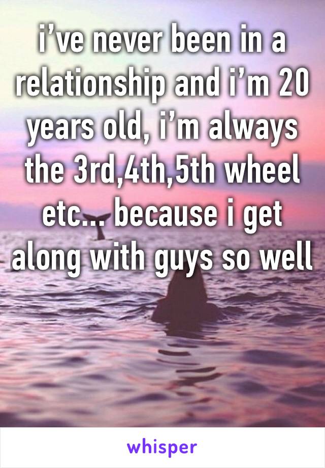 i’ve never been in a relationship and i’m 20 years old, i’m always the 3rd,4th,5th wheel etc... because i get along with guys so well 