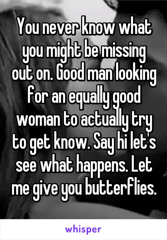 You never know what you might be missing out on. Good man looking for an equally good woman to actually try to get know. Say hi let's see what happens. Let me give you butterflies. 