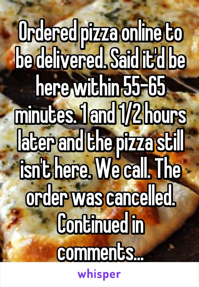 Ordered pizza online to be delivered. Said it'd be here within 55-65 minutes. 1 and 1/2 hours later and the pizza still isn't here. We call. The order was cancelled. Continued in comments...