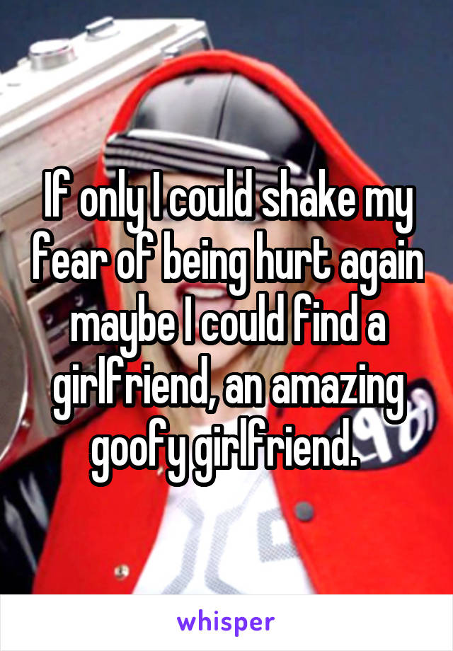 If only I could shake my fear of being hurt again maybe I could find a girlfriend, an amazing goofy girlfriend. 