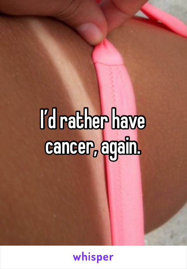 I’d rather have cancer, again. 