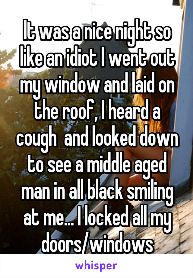 It was a nice night so like an idiot I went out my window and laid on the roof, I heard a cough  and looked down to see a middle aged man in all black smiling at me... I locked all my doors/windows