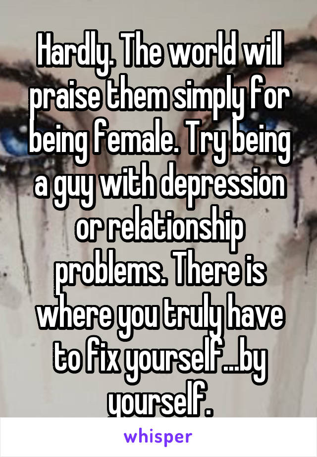 Hardly. The world will praise them simply for being female. Try being a guy with depression or relationship problems. There is where you truly have to fix yourself...by yourself.