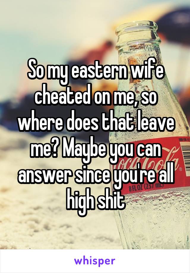 So my eastern wife cheated on me, so where does that leave me? Maybe you can answer since you're all high shit