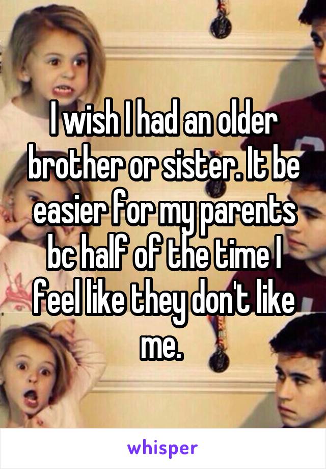 I wish I had an older brother or sister. It be easier for my parents bc half of the time I feel like they don't like me. 