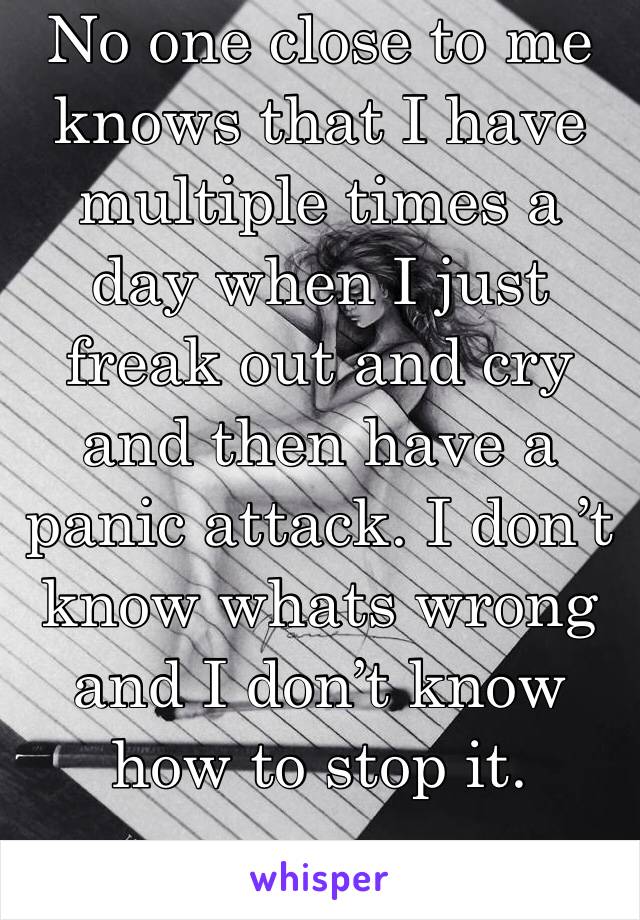 No one close to me knows that I have multiple times a day when I just freak out and cry and then have a panic attack. I don’t know whats wrong and I don’t know how to stop it.