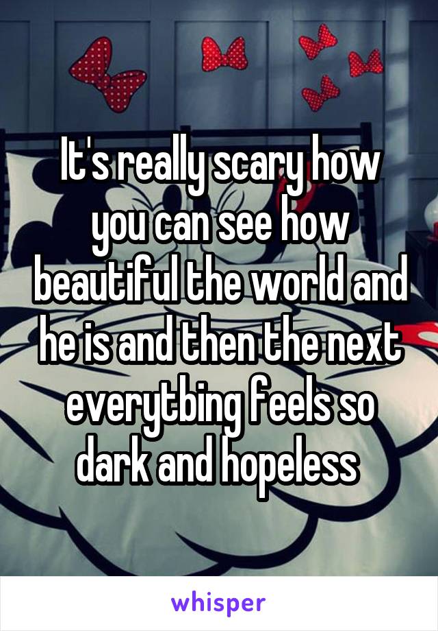 It's really scary how you can see how beautiful the world and he is and then the next everytbing feels so dark and hopeless 