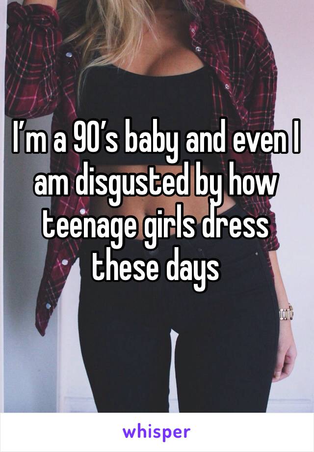 I’m a 90’s baby and even I am disgusted by how teenage girls dress these days