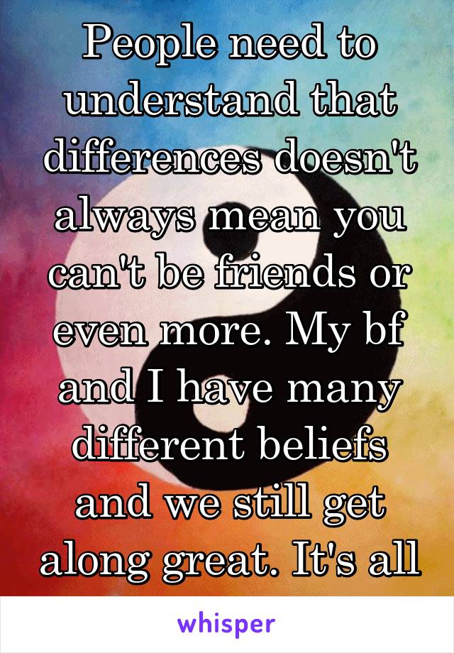 People need to understand that differences doesn't always mean you can't be friends or even more. My bf and I have many different beliefs and we still get along great. It's all about balance.