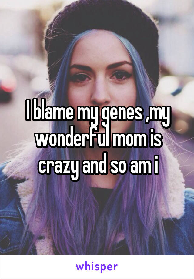 I blame my genes ,my wonderful mom is crazy and so am i