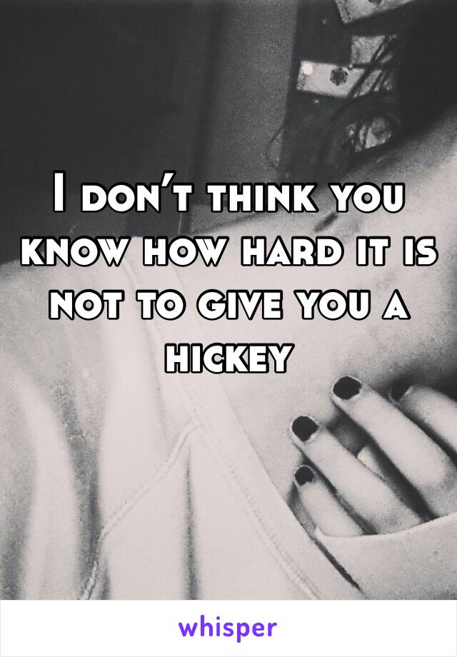 I don’t think you know how hard it is not to give you a hickey