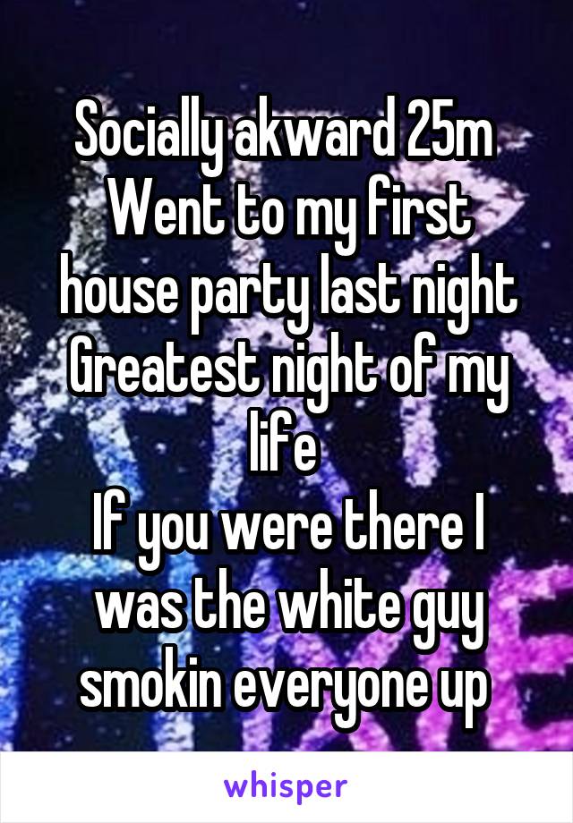 Socially akward 25m 
Went to my first house party last night
Greatest night of my life 
If you were there I was the white guy smokin everyone up 