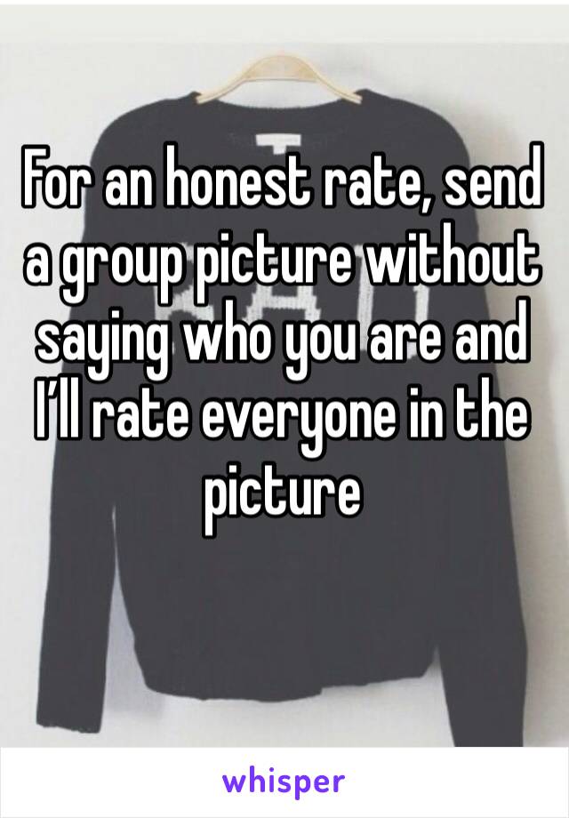 For an honest rate, send a group picture without saying who you are and I’ll rate everyone in the picture 