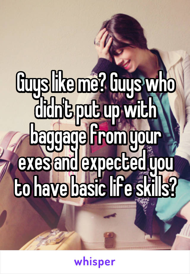 Guys like me? Guys who didn't put up with baggage from your exes and expected you to have basic life skills?