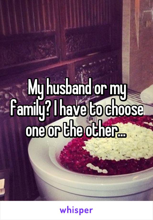 My husband or my family? I have to choose one or the other... 