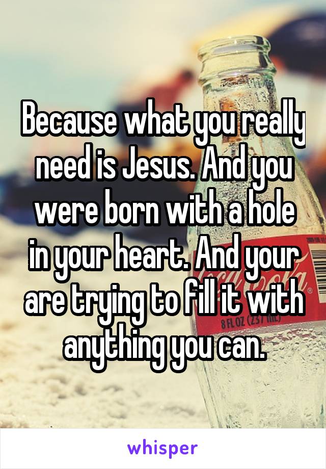 Because what you really need is Jesus. And you were born with a hole in your heart. And your are trying to fill it with anything you can.