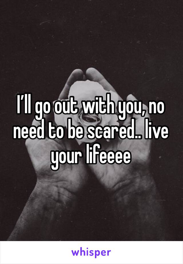 I’ll go out with you, no need to be scared.. live your lifeeee