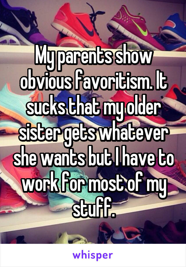 My parents show obvious favoritism. It sucks that my older sister gets whatever she wants but I have to work for most of my stuff.