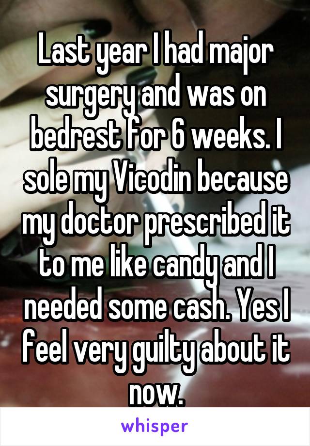 Last year I had major surgery and was on bedrest for 6 weeks. I sole my Vicodin because my doctor prescribed it to me like candy and I needed some cash. Yes I feel very guilty about it now.