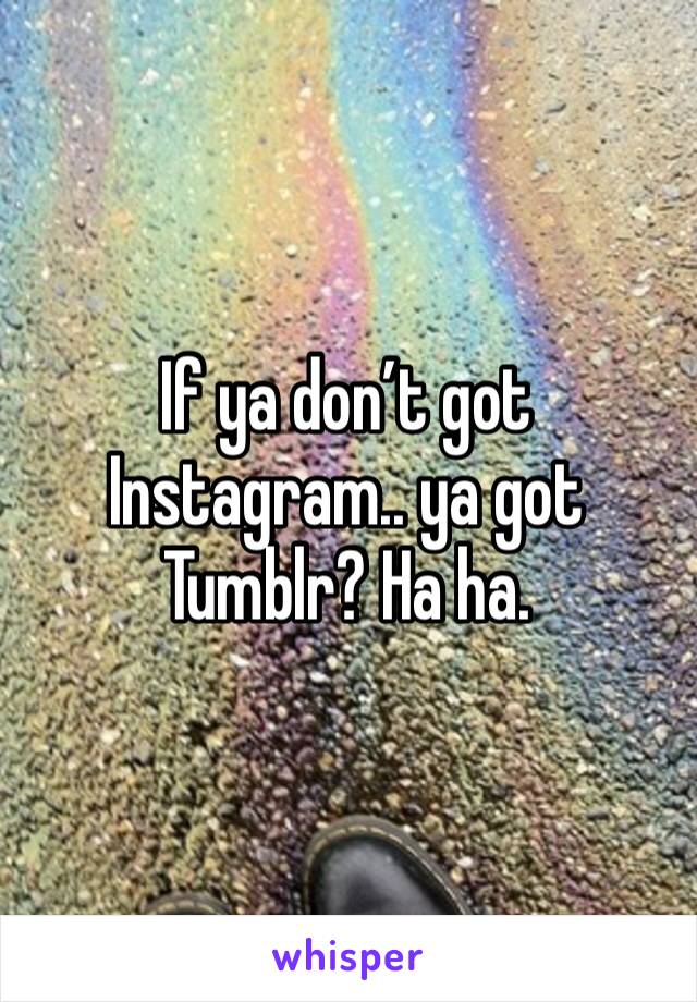 If ya don’t got Instagram.. ya got Tumblr? Ha ha. 