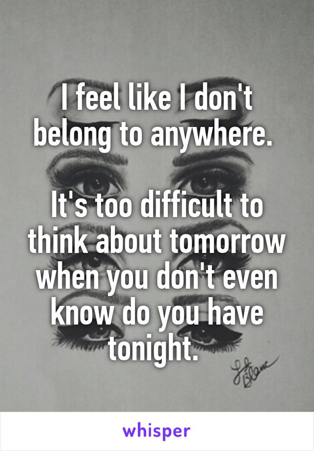 I feel like I don't belong to anywhere. 

It's too difficult to think about tomorrow when you don't even know do you have tonight. 