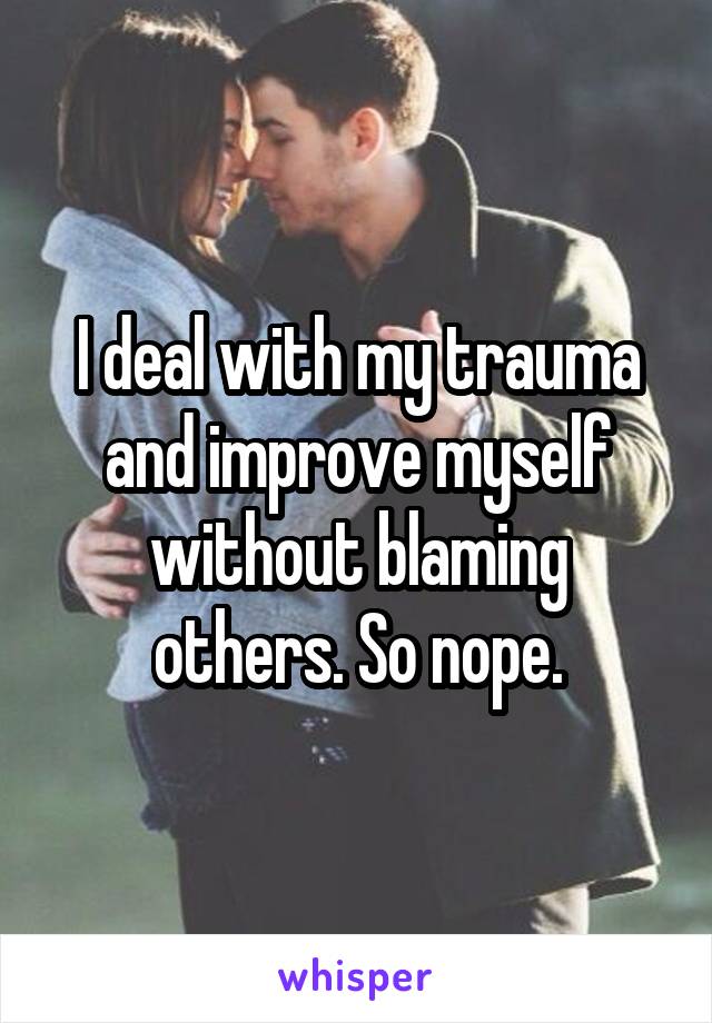 I deal with my trauma and improve myself without blaming others. So nope.